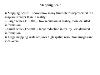 Mapping Scale
● Mapping Scale: it shows how many times items represented in a
map are smaller than in reality
– Large scale (1:10,000): low reduction in reality, more detailed
information
– Small scale (1:50,000): large reduction in reality, less detailed
information
● Large mapping scale requires high spatial resolution images and
vice-verse
 