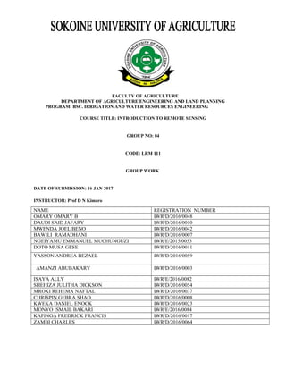 FACULTY OF AGRICULTURE
DEPARTMENT OF AGRICULTURE ENGINEERING AND LAND PLANNING
PROGRAM: BSC. IRRIGATION AND WATER RESOURCES ENGINEERING
COURSE TITLE: INTRODUCTION TO REMOTE SENSING
GROUP NO: 04
CODE: LRM 111
GROUP WORK
DATE OF SUBMISSION: 16 JAN 2017
INSTRUCTOR: Prof D N Kimaro
NAME REGISTRATION NUMBER
OMARY OMARY B IWR/D/2016/0048
DAUDI SAID JAFARY IWR/D/2016/0010
MWENDA JOEL BENO IWR/D/2016/0042
BAWILI RAMADHANI IWR/D/2016/0007
NGEIYAMU EMMANUEL MUCHUNGUZI IWR/E/2015/0053
DOTO MUSA GESE IWR/D/2016/0011
YASSON ANDREA BEZAEL IWR/D/2016/0059
AMANZI ABUBAKARY IWR/D/2016/0003
ISAYA ALLY IWR/E/2016/0082
SHEHIZA JULITHA DICKSON IWR/D/2016/0054
MROKI REHEMA NAFTAL IWR/D/2016/0037
CHRISPIN GEBRA SHAO IWR/D/2016/0008
KWEKA DANIEL ENOCK IWR/D/2016/0023
MONYO ISMAIL BAKARI IWR/E/2016/0084
KAPINGA FREDRICK FRANCIS IWR/D/2016/0017
ZAMBI CHARLES IWR/D/2016/0064
 