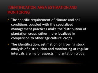 IDENTIFICATION, AREA ESTIMATION AND
MONITORING
• The specific requirement of climate and soil
conditions coupled with the specialized
management practices make the distribution of
plantation crops rather more localized in
comparison to other agricultural crops.
• The identification, estimation of growing stock,
analysis of distribution and monitoring at regular
intervals are major aspects in plantation crops
 