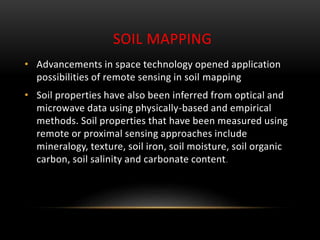 SOIL MAPPING
• Advancements in space technology opened application
possibilities of remote sensing in soil mapping
• Soil properties have also been inferred from optical and
microwave data using physically-based and empirical
methods. Soil properties that have been measured using
remote or proximal sensing approaches include
mineralogy, texture, soil iron, soil moisture, soil organic
carbon, soil salinity and carbonate content.
 