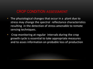 CROP CONDITION ASSESSMENT
• The physiological changes that occur in a plant due to
stress may change the spectral reflectance characteristics
resulting in the detection of stress amenable to remote
sensing techniques.
• Crop monitoring at regular intervals during the crop
growth cycle is essential to take appropriate measures
and to asses information on probable loss of production
 