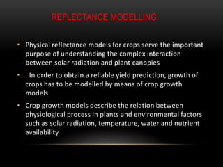 REFLECTANCE MODELLING
• Physical reflectance models for crops serve the important
purpose of understanding the complex interaction
between solar radiation and plant canopies
• . In order to obtain a reliable yield prediction, growth of
crops has to be modelled by means of crop growth
models.
• Crop growth models describe the relation between
physiological process in plants and environmental factors
such as solar radiation, temperature, water and nutrient
availability
 