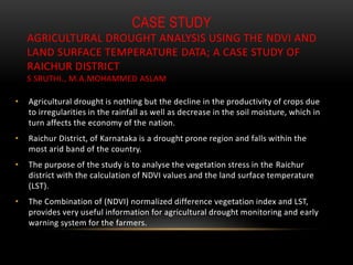 CASE STUDY
AGRICULTURAL DROUGHT ANALYSIS USING THE NDVI AND
LAND SURFACE TEMPERATURE DATA; A CASE STUDY OF
RAICHUR DISTRICT
S SRUTHI., M.A.MOHAMMED ASLAM
• Agricultural drought is nothing but the decline in the productivity of crops due
to irregularities in the rainfall as well as decrease in the soil moisture, which in
turn affects the economy of the nation.
• Raichur District, of Karnataka is a drought prone region and falls within the
most arid band of the country.
• The purpose of the study is to analyse the vegetation stress in the Raichur
district with the calculation of NDVI values and the land surface temperature
(LST).
• The Combination of (NDVI) normalized difference vegetation index and LST,
provides very useful information for agricultural drought monitoring and early
warning system for the farmers.
 
