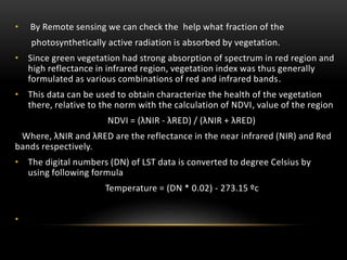 • By Remote sensing we can check the help what fraction of the
photosynthetically active radiation is absorbed by vegetation.
• Since green vegetation had strong absorption of spectrum in red region and
high reflectance in infrared region, vegetation index was thus generally
formulated as various combinations of red and infrared bands.
• This data can be used to obtain characterize the health of the vegetation
there, relative to the norm with the calculation of NDVI, value of the region
NDVI = (λNIR - λRED) / (λNIR + λRED)
Where, λNIR and λRED are the reflectance in the near infrared (NIR) and Red
bands respectively.
• The digital numbers (DN) of LST data is converted to degree Celsius by
using following formula
Temperature = (DN * 0.02) - 273.15 ºc
•
 