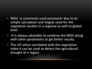 • NDVI is commonly used parameter due to its
simple calculation and largely used for the
vegetation studies in a regional as well as global
level.
• It is always advisable to combine the NDVI along
with other parameters to get better results.
• The LST when correlated with the vegetation
index it can be used to detect the agricultural
drought of a region.
 