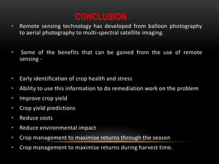 CONCLUSION
• Remote sensing technology has developed from balloon photography
to aerial photography to multi-spectral satellite imaging.
• Some of the benefits that can be gained from the use of remote
sensing -
• Early identification of crop health and stress
• Ability to use this information to do remediation work on the problem
• Improve crop yield
• Crop yield predictions
• Reduce costs
• Reduce environmental impact
• Crop management to maximise returns through the season
• Crop management to maximise returns during harvest time.
 
