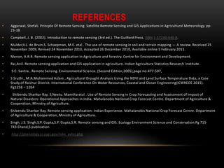 REFERENCES
• Aggarwal, Shefali. Princple Of Remote Sensing. Satellite Remote Sensing and GIS Applications in Agricultural Meteorology. pp.
23-38
• Campbell, J. B. (2002). Introduction to remote sensing (3rd ed.). The Guilford Press. ISBN 1-57230-640-8.
• Mulder,V.L. de Bruin,S. Schaepman, M.E. etal . The use of remote sensing in soil and terrain mapping — A review. Received 25
November 2009, Revised 24 November 2010, Accepted 26 December 2010, Available online 5 February 2011.
• Menon, A.R.R. Remote sensing application in Agriculture and forestry. Centre for Environment and Development.
• Rai,Anil. Remote sensing application and GIS application in agriculture. Indian Agriculture Statistics Research Institute.
• S.C. Santra . Remote Sensing. Environmental Science. (Second Edition,2005),page no-477-507,
• S Sruthi., M.A.Mohammed Aslam . Agricultural Drought Analysis Using the NDVI and Land Surface Temperature Data; a Case
Study of Raichur District. International Conference On Water Resources, Coastal and Ocean Engineering(ICWRCOE 2015).
Pg1258 – 1264
• Shibendu Shankar Ray. S,Neetu. Mamtha etal . Use of Remote Sensing in Crop Forecasting and Assessment of Impact of
Natural Disasters: Operational Approaches in India. Mahalanobis National Crop Forecast Centre. Department of Agriculture &
Cooperation, Ministry of Agriculture.
• Shibendu Shankar Ray. Remote sensing application: Indian Experience. Mahalanobis National Crop Forecast Centre. Department
of Agriculture & Cooperation, Ministry of Agriculture.
• Singh, J.S. Singh,S.P. Gupta,S.P. Gupta,S.R. Remote sensing and GIS. Ecology Environment Science and Conservation.Pg 715-
743.Chand,S publication
• http://phenology.cr.usgs.gov/ndvi_avhrr.php
 