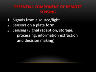 ESSENTIAL COMPONENT OF REMOTE
SENSING
1. Signals from a source/light
2. Sensors on a plate form
3. Sensing (Signal reception, storage,
processing, information extraction
and decision making)
 