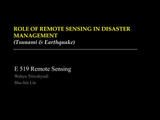 ROLE OF REMOTE SENSING IN DISASTER
MANAGEMENT
(Tsunami & Earthquake)
E 519 Remote Sensing
Wahyu Triwahyudi
Shu-Jen Lin
 