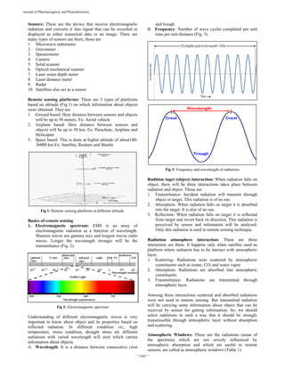  
~ 2480 ~ 
Journal of Pharmacognosy and Phytochemistry 
Sensors: These are the device that receive electromagnetic
radiation and converts it into signal that can be recorded or
displayed as either numerical data or an image. There are
many types of sensors are there, those are
1. Microwave radiometer
2. Gravimeter
3. Spectrometer
4. Camera
5. Solid scanner
6. Optical mechanical scanner
7. Laser water depth meter
8. Laser distance meter
9. Radar
10. Satellites also act as a sensor
Remote sensing platforms: There are 3 types of platforms
based on altitude (Fig.1) on which information about objects
were obtained. They are
1. Ground based: Here distance between sensors and objects
will be up to 50 meters. Ex: Aerial vehicle
2. Airplane based: Here distance between sensors and
objects will be up to 50 km. Ex: Parachote, Airplane and
Helicopter
3. Space based: This is done at higher altitude of about100-
36000 km.Ex: Satellite, Rockets and Shuttle
Fig 1: Remote sensing platforms at different altitude.
Basics of remote sensing
1. Electromagnetic spectrum: EMS is an array of
electromagnetic radiation as a function of wavelength.
Shortest waves are gamma rays and longest waves radio
waves. Longer the wavelength stronger will be the
transmittance (Fig. 2).
Fig 2: Electromagnetic spectrum
Understanding of different electromagnetic waves is very
important to know about object and its properties based on
reflected radiation. In different condition viz., high
temperature, stress condition, drought stress etc different
radiations with varied wavelength will emit which carries
information about objects.
A. Wavelength: It is a distance between consecutive crest
and trough.
B. Frequency: Number of wave cycles completed per unit
time per unit distance (Fig. 3).
Fig 3: Frequency and wavelength of radiations
Radition taget (object) interaction: When radiation falls on
object, there will be three interactions takes place between
radiation and object. Those are
1. Transmittance- Incident radiation will transmit through
object or target. This radiation is of no use.
2. Absorption- When radiation falls on target it is absorbed
into the target. It is also of no use.
3. Reflection- When radiation falls on target it is reflected
from target and revert back its direction. This radiation is
perceived by sensor and informaton will be analysed.
Only this radiation is used in remote sensing technique.
Radiation atmosphere interaction: There are three
interaction are there. It happens only when satellite used as
platform where radiation has to be interact with atmospheric
layer.
1. Scattering- Radiations were scattered by atmospheric
constituents such as ozone, CO2 and water vapor.
2. Absorption- Radiations are absorbed into atmospheric
constituents.
3. Transmittance- Radiations are transmitted through
atmospheric layer.
Amoong these interactions scattered and absorbed radiations
were not used in remote sensing. But transmitted radiation
will be carrying some information about object that can be
received by sensor for getting information. So, we should
select radiations in such a way that it should be strongly
transmissible through atmospheric layer without absorption
and scattering.
Atmospheric Windows: These are the radiations (areas of
the spectrum) which are not severly influenced by
atmospheric absorption and which are useful to remote
sensors, are called as atmospheric windows (Table 1).
 