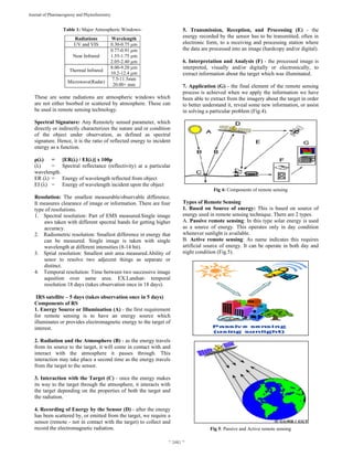  
~ 2481 ~ 
Journal of Pharmacognosy and Phytochemistry 
Table 1: Major Atmospheric Windows-
Radiations Wavelength
UV and VIS 0.30-0.75 µm
Near Infrared
0.77-0.91 µm
1.55-1.75 µm
2.05-2.40 µm
Thermal Infrared
8.00-9.20 µm
10.2-12.4 µm
Microwave(Radar)
7.5-11.5mm
20.00+ mm
These are some radiations are atmospheric windows which
are not either bsorbed or scattered by atmosphere. These can
be used in remote sensing technology.
Spectral Signature: Any Remotely sensed parameter, which
directly or indirectly characterizes the nature and or condition
of the object under observation, as defined as spectral
signature. Hence, it is the ratio of reflected energy to incident
energy as a function.
ρ(λ) = [ER(λ) / EI(λ)] x 100ρ
(λ) = Spectral reflectance (reflectivity) at a particular
wavelength.
ER (λ) = Energy of wavelength reflected from object
EI (λ) = Energy of wavelength incident upon the object
Resolution: The smallest measurable/observable difference.
It measures clearance of image or information. There are four
type of resolutions.
1. Spectral resolution: Part of EMS measured.Single image
aws taken with different spectral bands for getting higher
accuracy.
2. Radiometric resolution: Smallest difference in energy that
can be measured. Single image is taken with single
wavelength at different intensities (8-14 bit).
3. Sptial resolution: Smallest unit area measured.Ability of
senor to resolve two adjecent things as separate or
distinct.
4. Temporal resolution: Time between two successive image
aqusition over same area. EX.Landsat- temporal
resolution 18 days (takes observation once in 18 days).
IRS satellite – 5 days (takes observation once in 5 days)
Components of RS
1. Energy Source or Illumination (A) - the first requirement
for remote sensing is to have an energy source which
illuminates or provides electromagnetic energy to the target of
interest.
2. Radiation and the Atmosphere (B) - as the energy travels
from its source to the target, it will come in contact with and
interact with the atmosphere it passes through. This
interaction may take place a second time as the energy travels
from the target to the sensor.
3. Interaction with the Target (C) - once the energy makes
its way to the target through the atmosphere, it interacts with
the target depending on the properties of both the target and
the radiation.
4. Recording of Energy by the Sensor (D) - after the energy
has been scattered by, or emitted from the target, we require a
sensor (remote - not in contact with the target) to collect and
record the electromagnetic radiation.
5. Transmission, Reception, and Processing (E) - the
energy recorded by the sensor has to be transmitted, often in
electronic form, to a receiving and processing station where
the data are processed into an image (hardcopy and/or digital).
6. Interpretation and Analysis (F) - the processed image is
interpreted, visually and/or digitally or electronically, to
extract information about the target which was illuminated.
7. Application (G) - the final element of the remote sensing
process is achieved when we apply the information we have
been able to extract from the imagery about the target in order
to better understand it, reveal some new information, or assist
in solving a particular problem (Fig.4).
Fig 4: Components of remote sensing
Types of Remote Sensing
1. Based on Source of energy: This is based on source of
energy used in remote sensing technique. There are 2 types.
A. Passive remote sensing: In this type solar energy is used
as a source of energy. This operates only in day condition
whenever sunlight is available.
B. Active remote sensing: As name indicates this requires
artificial source of energy. It can be operate in both day and
night condition (Fig.5).
Fig 5: Passive and Active remote sensing
 