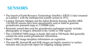 SENSORS
• The launch of Earth Resource Techonology Satellite ( ERTS-1) later renamed
as Landsat-1 with the multispectral scanner system in 1972.
• Landsat Thematic Mapper and the Indian Remote Sensing Satellite (IRS-
1ALISS-II) sensors have been operationally used in India to generate
groundwater potential maps at 1:250000 scale.
• Remotely sensed data used for groundwater exploration mostly includes
photography or imagery obtained in the visible or NIR region.
• The LANDSAT MSS image in bands 2&4 and in TM bands 3&4 generally
contain the most useful groundwater information.
• Band 3 MSS image deciphers information on vegetation.
• The near-IR, thermal-IR and SAR images are highly sensitive to surface
moisture and can provide inputs for mapping seepage pattern.
 
