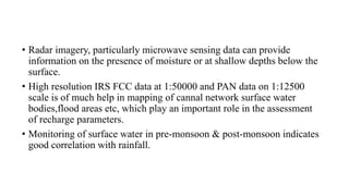 • Radar imagery, particularly microwave sensing data can provide
information on the presence of moisture or at shallow depths below the
surface.
• High resolution IRS FCC data at 1:50000 and PAN data on 1:12500
scale is of much help in mapping of cannal network surface water
bodies,flood areas etc, which play an important role in the assessment
of recharge parameters.
• Monitoring of surface water in pre-monsoon & post-monsoon indicates
good correlation with rainfall.
 