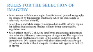 RULES FOR THE SELECTION OF
IMAGERY
• Select scenes with low sun angle. Landforms and general topography
are enhanced by topographic shadowing when the scene angle is
relatively low (less then 45)
• Select black and white imagery in infrared or middle infrared region
for delineating landscape features without being composed by
vegetation tone.
• Select atleast one FCC showing landforms and drainage pattern and
maximise the difference between types of vegetation.The vegetation
patterns and brightness are clues to the location and proximity of
groundwater. Dry season scenes will show phreatophytes as bright
red,whereas plants without adequate moisture will appear as dull red
or brown.
 