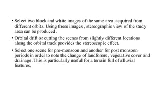 • Select two black and white images of the same area ,acquired from
different orbits. Using these images , stereographic view of the study
area can be produced .
• Orbital drift or cutting the scenes from slightly different locations
along the orbital track provides the stereoscopic effect.
• Select one scene for pre-monsoon and another for post monsoon
periods in order to note the change of landforms , vegetative cover and
drainage .This is particularly useful for a terrain full of alluvial
features.
 