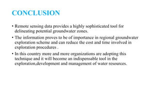 CONCLUSION
• Remote sensing data provides a highly sophisticated tool for
delineating potential groundwater zones.
• The information proves to be of importance in regional groundwater
exploration scheme and can reduce the cost and time involved in
exploration procedures .
• In this country more and more organizations are adopting this
technique and it will become an indispensable tool in the
exploration,development and management of water resources.
 