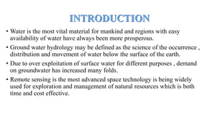 • Water is the most vital material for mankind and regions with easy
availability of water have always been more prosperous.
• Ground water hydrology may be defined as the science of the occurrence ,
distribution and movement of water below the surface of the earth.
• Due to over exploitation of surface water for different purposes , demand
on groundwater has increased many folds.
• Remote sensing is the most advanced space technology is being widely
used for exploration and management of natural resources which is both
time and cost effective.
 