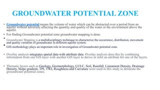 GROUNDWATER POTENTIAL ZONE
• Groundwater potential means the volume of water which can be abstracted over a period from an
aquifer without adversely affecting the quantity and quality of the water or the environment above the
aquifer.
• For finding Groundwater potential zone groundwater mapping is done.
• Groundwater Mapping is a multidisciplinary technique to characterize the occurrence, distribution, movement
and quality variation of groundwater in different aquifer system.
• GIS methodology plays an important role in investigation of Groundwater potential zone.
• Overlay analysis integrates spatial data with attribute data. Overlay analysis does this by combining
information from one GIS layer with another GIS layer to derive or infer an attribute for one of the layers.
• Thematic layers such as Geology, Geomorphology, LULC, Soil, Rainfall, Lineament Density, Drainage
Density, Slope gradient, TPI, TWI, Roughness and Curvature were used in this study to delineate the
groundwater potential zones.
.
 