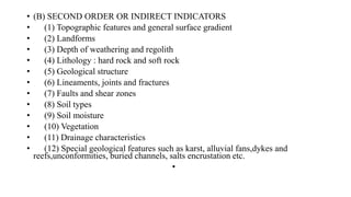 • (B) SECOND ORDER OR INDIRECT INDICATORS
• (1) Topographic features and general surface gradient
• (2) Landforms
• (3) Depth of weathering and regolith
• (4) Lithology : hard rock and soft rock
• (5) Geological structure
• (6) Lineaments, joints and fractures
• (7) Faults and shear zones
• (8) Soil types
• (9) Soil moisture
• (10) Vegetation
• (11) Drainage characteristics
• (12) Special geological features such as karst, alluvial fans,dykes and
reefs,unconformities, buried channels, salts encrustation etc.
•
 