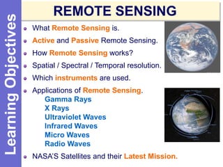 What Remote Sensing is.
Active and Passive Remote Sensing.
How Remote Sensing works?
Spatial / Spectral / Temporal resolution.
Which instruments are used.
Applications of Remote Sensing.
Gamma Rays
X Rays
Ultraviolet Waves
Infrared Waves
Micro Waves
Radio Waves
NASA’S Satellites and their Latest Mission.
REMOTE SENSINGLearningObjectives
 