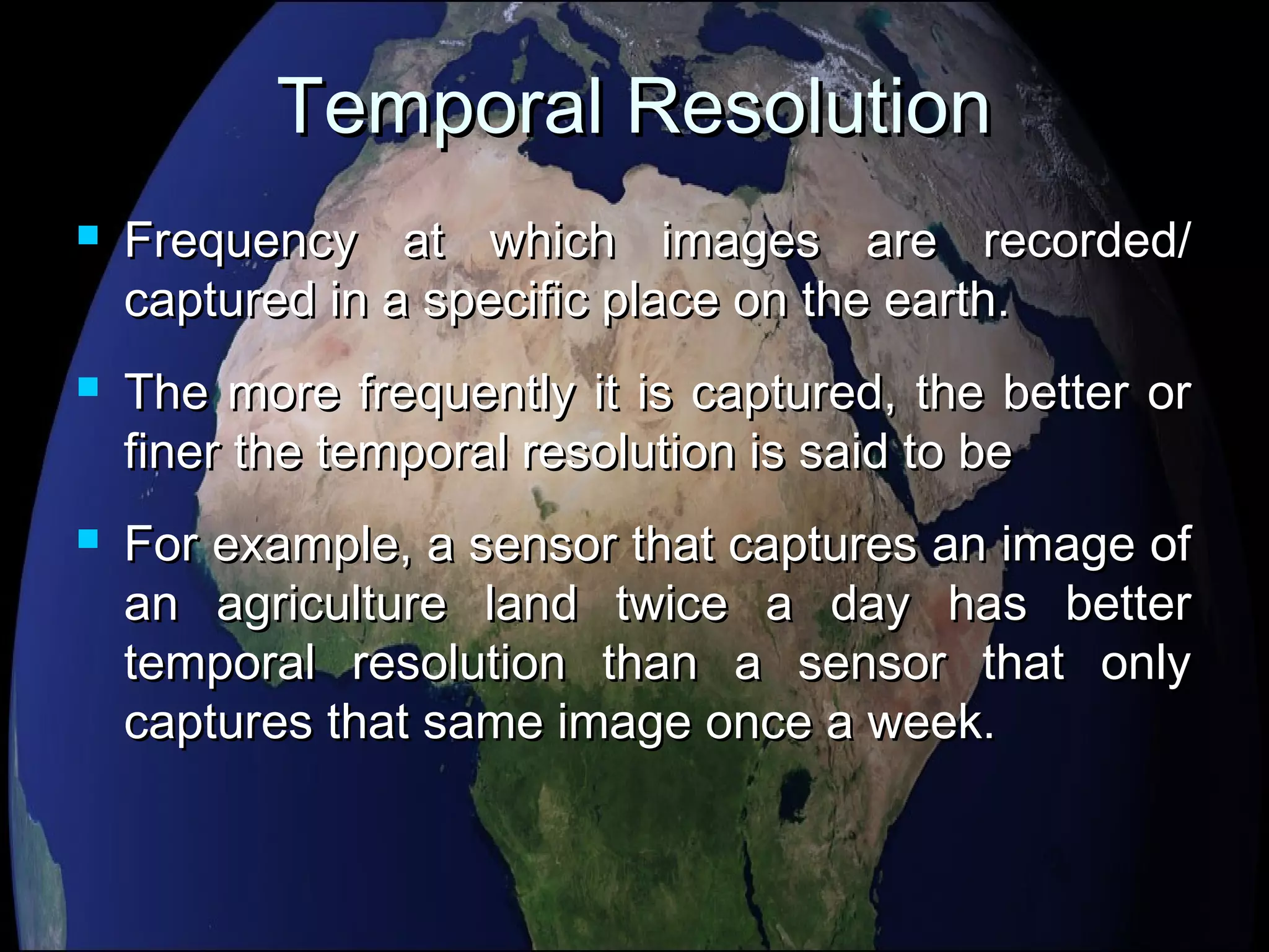 Temporal ResolutionTemporal Resolution
 Frequency at which images are recorded/Frequency at which images are recorded/
captured in a specific place on the earth.captured in a specific place on the earth.
 The more frequently it is captured, the better orThe more frequently it is captured, the better or
finer the temporal resolution is said to befiner the temporal resolution is said to be
 For example, a sensor that captures an image ofFor example, a sensor that captures an image of
an agriculture land twice a day has betteran agriculture land twice a day has better
temporal resolution than a sensor that onlytemporal resolution than a sensor that only
captures that same image once a week.captures that same image once a week.
 
