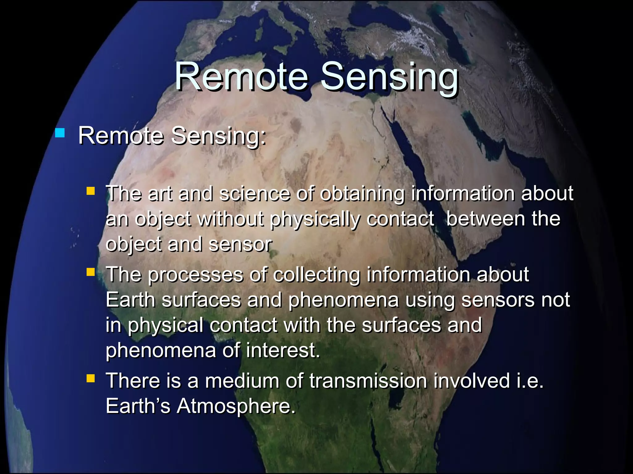 Remote SensingRemote Sensing
 Remote Sensing:Remote Sensing:
 The art and science of obtaining information aboutThe art and science of obtaining information about
an object without physically contact between thean object without physically contact between the
object and sensorobject and sensor
 The processes of collecting information aboutThe processes of collecting information about
Earth surfaces and phenomena using sensors notEarth surfaces and phenomena using sensors not
in physical contact with the surfaces andin physical contact with the surfaces and
phenomena of interest.phenomena of interest.
 There is a medium of transmission involved i.e.There is a medium of transmission involved i.e.
Earth’s Atmosphere.Earth’s Atmosphere.
 