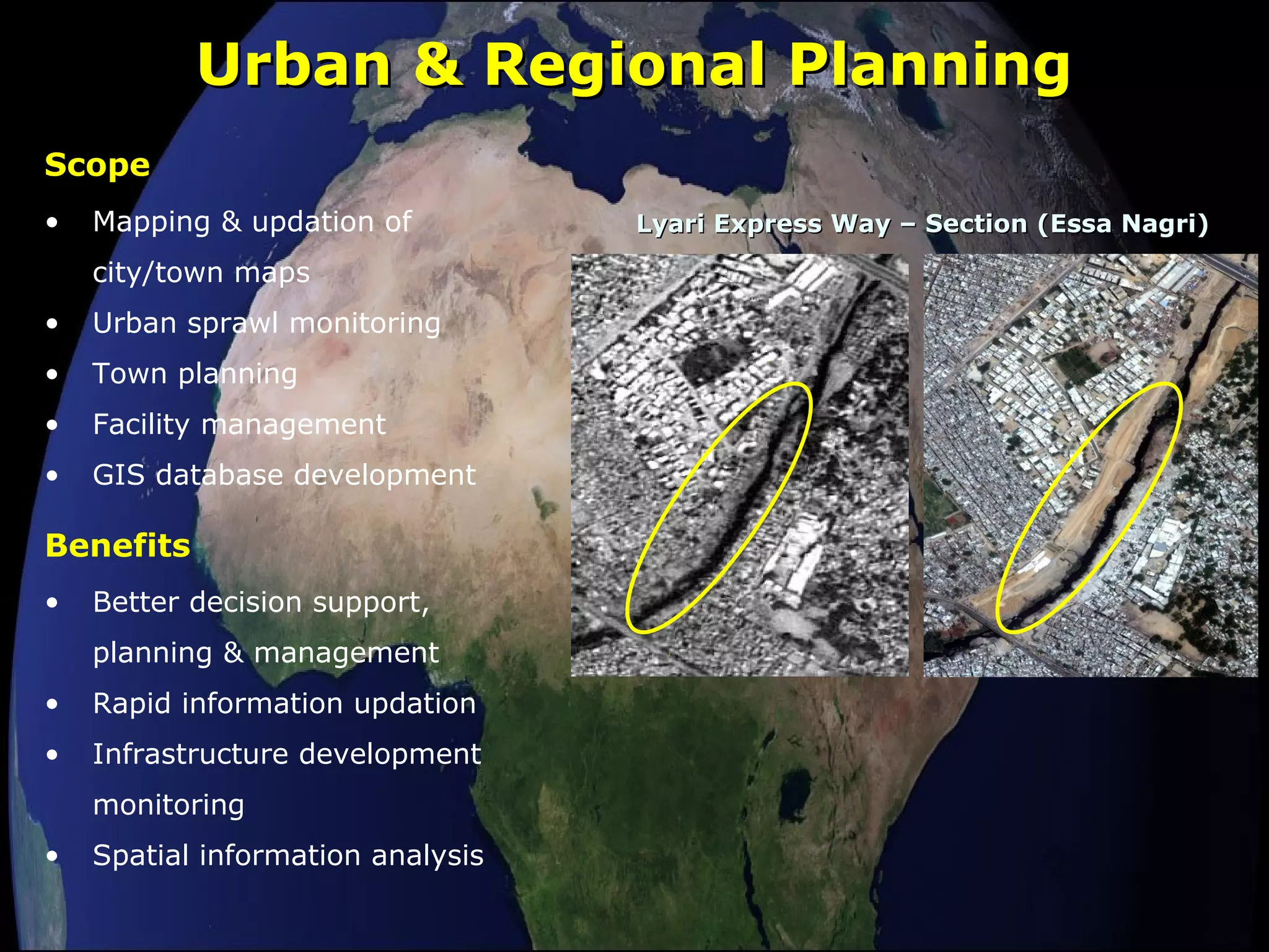 Urban & Regional PlanningUrban & Regional Planning
• Mapping & updation of
city/town maps
• Urban sprawl monitoring
• Town planning
• Facility management
• GIS database development
Scope
Lyari Express Way – Section (Essa Nagri)Lyari Express Way – Section (Essa Nagri)
• Better decision support,
planning & management
• Rapid information updation
• Infrastructure development
monitoring
• Spatial information analysis
Benefits
 