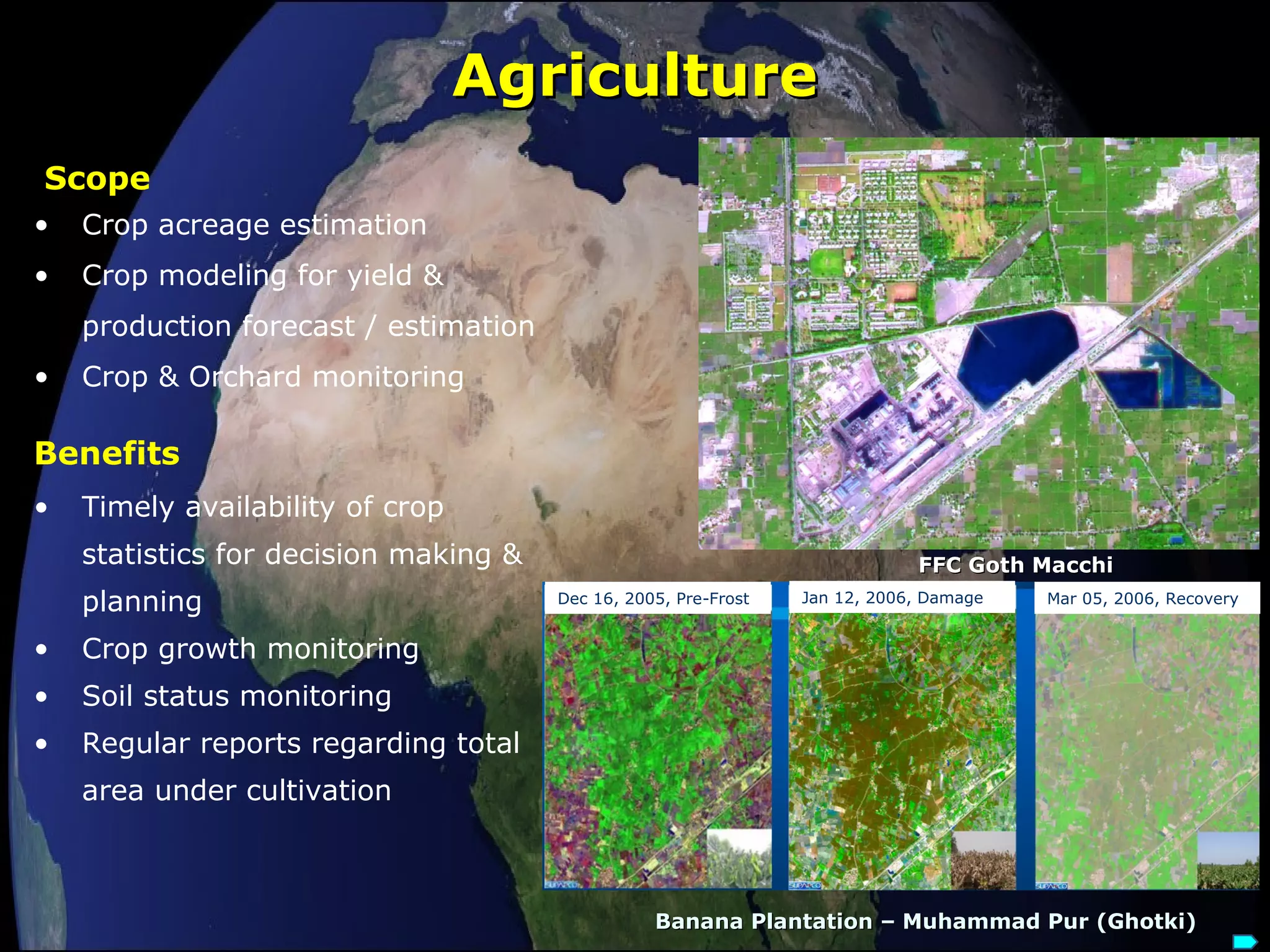 AgricultureAgriculture
• Crop acreage estimation
• Crop modeling for yield &
production forecast / estimation
• Crop & Orchard monitoring
Scope
• Timely availability of crop
statistics for decision making &
planning
• Crop growth monitoring
• Soil status monitoring
• Regular reports regarding total
area under cultivation
Benefits
Banana Plantation – Muhammad Pur (Ghotki)Banana Plantation – Muhammad Pur (Ghotki)
FFC Goth MacchiFFC Goth Macchi
Mar 05, 2006, RecoveryJan 12, 2006, DamageDec 16, 2005, Pre-Frost
 