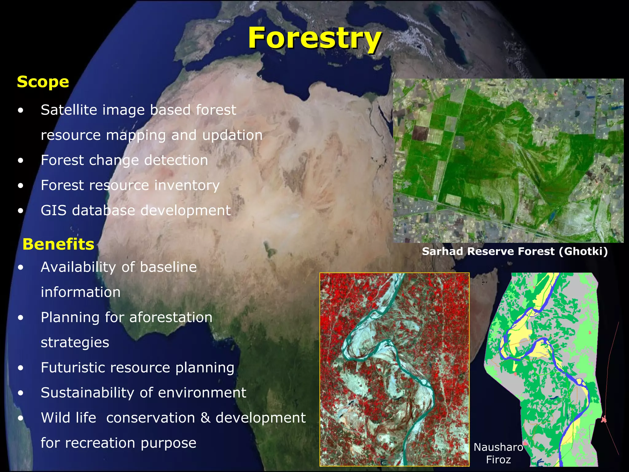 ForestryForestry
• Satellite image based forest
resource mapping and updation
• Forest change detection
• Forest resource inventory
• GIS database development
Scope
• Availability of baseline
information
• Planning for aforestation
strategies
• Futuristic resource planning
• Sustainability of environment
• Wild life conservation & development
for recreation purpose
Benefits Sarhad Reserve Forest (Ghotki)
Nausharo
Firoz
 