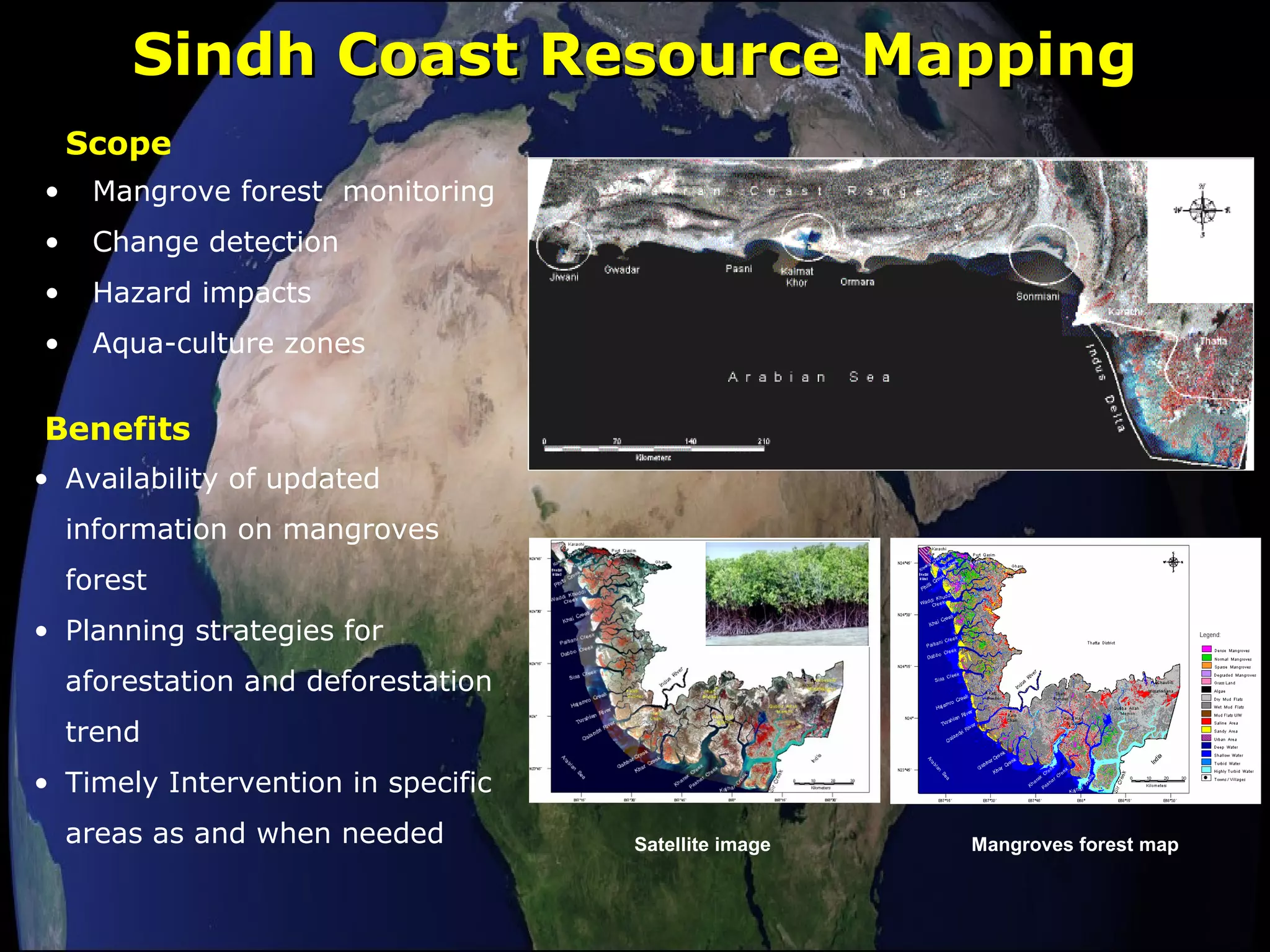 Sindh Coast Resource MappingSindh Coast Resource Mapping
Satellite image Mangroves forest map
• Mangrove forest monitoring
• Change detection
• Hazard impacts
• Aqua-culture zones
Scope
Benefits
• Availability of updated
information on mangroves
forest
• Planning strategies for
aforestation and deforestation
trend
• Timely Intervention in specific
areas as and when needed
 
