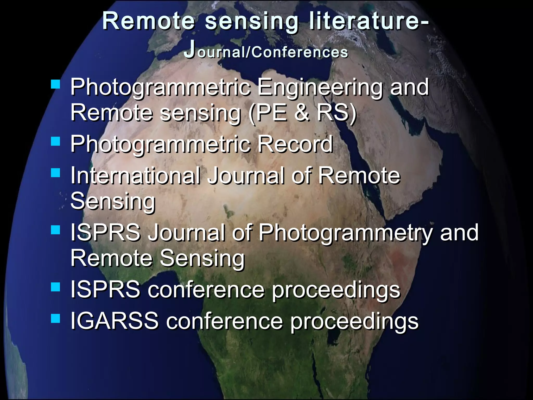 Remote sensing literature-Remote sensing literature-
JJournal/Conferencesournal/Conferences
 Photogrammetric Engineering andPhotogrammetric Engineering and
Remote sensing (PE & RS)Remote sensing (PE & RS)
 Photogrammetric RecordPhotogrammetric Record
 International Journal of RemoteInternational Journal of Remote
SensingSensing
 ISPRS Journal of Photogrammetry andISPRS Journal of Photogrammetry and
Remote SensingRemote Sensing
 ISPRS conference proceedingsISPRS conference proceedings
 IGARSS conference proceedingsIGARSS conference proceedings
 
