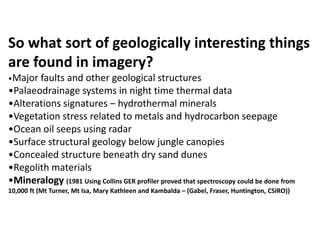 So what sort of geologically interesting things
are found in imagery?
•Major faults and other geological structures
•Palaeodrainage systems in night time thermal data
•Alterations signatures – hydrothermal minerals
•Vegetation stress related to metals and hydrocarbon seepage
•Ocean oil seeps using radar
•Surface structural geology below jungle canopies
•Concealed structure beneath dry sand dunes
•Regolith materials
•Mineralogy (1981 Using Collins GER profiler proved that spectroscopy could be done from
10,000 ft (Mt Turner, Mt Isa, Mary Kathleen and Kambalda – (Gabel, Fraser, Huntington, CSIRO))
 