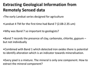 Extracting Geological Information from
Remotely Sensed data
•The early Landsat series designed for agriculture
•Landsat 4 TM for the first time had Band 7 (2.08-2.35 um)
•Why was Band 7 so important to geologists?
•Band 7 records the presence of clay, carbonate, chlorite, gypsum –
but not individually
•Combined with Band 1 which detected iron oxides there is potential
to identify alteration which is an indicator towards mineralisation.
•Every pixel is a mixture. The mineral is only one component. How to
extract the mineral component?
 