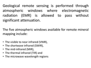 Geological remote sensing is performed through
atmospheric windows where electromagnetic
radiation (EMR) is allowed to pass without
significant attenuation.
The five atmospheric windows available for remote mineral
mapping include:
• The visible to near infrared (VNIR),
• The shortwave infrared (SWIR),
• The mid-infrared (MIR),
• The thermal infrared (TIR) and
• The microwave wavelength regions
 