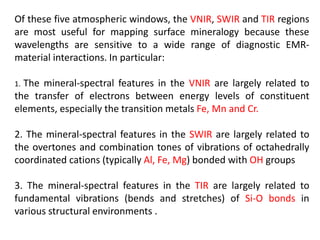Of these five atmospheric windows, the VNIR, SWIR and TIR regions
are most useful for mapping surface mineralogy because these
wavelengths are sensitive to a wide range of diagnostic EMR-
material interactions. In particular:
1. The mineral-spectral features in the VNIR are largely related to
the transfer of electrons between energy levels of constituent
elements, especially the transition metals Fe, Mn and Cr.
2. The mineral-spectral features in the SWIR are largely related to
the overtones and combination tones of vibrations of octahedrally
coordinated cations (typically Al, Fe, Mg) bonded with OH groups
3. The mineral-spectral features in the TIR are largely related to
fundamental vibrations (bends and stretches) of Si-O bonds in
various structural environments .
 