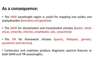 As a consequence:
• The VNIR wavelength region is useful for mapping iron oxides and
oxyhydroxides (hematite and goethite)
• The SWIR for dioctahedral and trioctahedral silicates (kaolin, white
micas, smectite, chlorite, amphiboles, talc, serpentine)
• The TIR for framework silicates (quartz, feldspars, garnets,
pyroxenes and olivines).
• Carbonates and sulphates produce diagnostic spectral features at
both SWIR and TIR wavelengths.
 