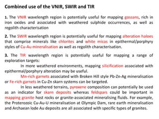 Combined use of the VNIR, SWIR and TIR
1. The VNIR wavelength region is potentially useful for mapping gossans, rich in
iron oxides and associated with weathered sulphide occurrences, as well as
regolith characterisation
2. The SWIR wavelength region is potentially useful for mapping alteration haloes
that comprise minerals like chlorites and white micas in epithermal/porphyry
styles of Cu-Au mineralisation as well as regolith characterisation.
3. The TIR wavelength region is potentially useful for mapping a range of
exploration targets:
In more weathered environments, mapping silicification associated with
epithermal/porphyry alteration may be useful.
Mn-rich garnets associated with Broken Hill style Pb-Zn-Ag mineralisation
or Fe-rich garnets in Cu-Zn skarn systems can be targeted.
In less weathered terrains, pyroxene composition can potentially be used
as an indicator for skarn deposits whereas feldspars could be important in
mapping granite host rocks or granite-associated mineralising fluids. For example,
the Proterozoic Cu-Au-U mineralisation at Olympic Dam, rare earth mineralisation
and Archaean lode Au deposits are all associated with specific types of granites.
 