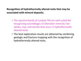 Recognition of hydrothermally altered rocks that may be
associated with mineral deposits.
• The spectral bands of Landsat TM are well-suited for
recognizing assemblages of alteration minerals iron
oxides, clay, and alunite that occur in hydrothermally
altered rocks.
• The best exploration results are obtained by combining
geologic and fracture mapping with the recognition of
hydrothermally altered rocks.
 