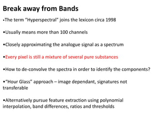 Break away from Bands
•The term “Hyperspectral” joins the lexicon circa 1998
•Usually means more than 100 channels
•Closely approximating the analogue signal as a spectrum
•Every pixel is still a mixture of several pure substances
•How to de-convolve the spectra in order to identify the components?
•“Hour Glass” approach – image dependant, signatures not
transferable
•Alternatively pursue feature extraction using polynomial
interpolation, band differences, ratios and thresholds
 