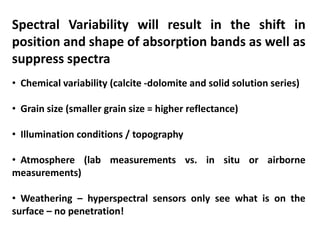 Spectral Variability will result in the shift in
position and shape of absorption bands as well as
suppress spectra
• Chemical variability (calcite -dolomite and solid solution series)
• Grain size (smaller grain size = higher reflectance)
• Illumination conditions / topography
• Atmosphere (lab measurements vs. in situ or airborne
measurements)
• Weathering – hyperspectral sensors only see what is on the
surface – no penetration!
 