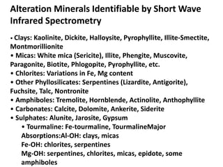 Alteration Minerals Identifiable by Short Wave
Infrared Spectrometry
• Clays: Kaolinite, Dickite, Halloysite, Pyrophyllite, Illite-Smectite,
Montmorillionite
• Micas: White mica (Sericite), Illite, Phengite, Muscovite,
Paragonite, Biotite, Phlogopite, Pyrophyllite, etc.
• Chlorites: Variations in Fe, Mg content
• Other Phyllosilicates: Serpentines (Lizardite, Antigorite),
Fuchsite, Talc, Nontronite
• Amphiboles: Tremolite, Hornblende, Actinolite, Anthophyllite
• Carbonates: Calcite, Dolomite, Ankerite, Siderite
• Sulphates: Alunite, Jarosite, Gypsum
• Tourmaline: Fe-tourmaline, TourmalineMajor
Absorptions:Al-OH: clays, micas
Fe-OH: chlorites, serpentines
Mg-OH: serpentines, chlorites, micas, epidote, some
amphiboles
 