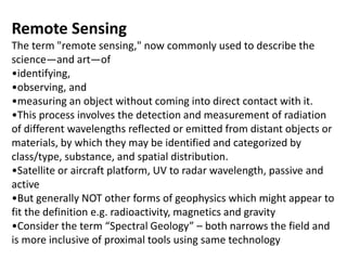 Remote Sensing
The term "remote sensing," now commonly used to describe the
science—and art—of
•identifying,
•observing, and
•measuring an object without coming into direct contact with it.
•This process involves the detection and measurement of radiation
of different wavelengths reflected or emitted from distant objects or
materials, by which they may be identified and categorized by
class/type, substance, and spatial distribution.
•Satellite or aircraft platform, UV to radar wavelength, passive and
active
•But generally NOT other forms of geophysics which might appear to
fit the definition e.g. radioactivity, magnetics and gravity
•Consider the term “Spectral Geology” – both narrows the field and
is more inclusive of proximal tools using same technology
 