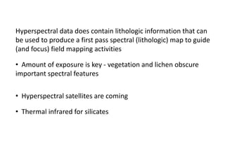 Hyperspectral data does contain lithologic information that can
be used to produce a first pass spectral (lithologic) map to guide
(and focus) field mapping activities
• Amount of exposure is key - vegetation and lichen obscure
important spectral features
• Hyperspectral satellites are coming
• Thermal infrared for silicates
 