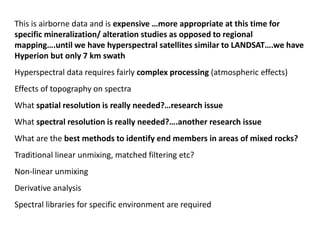 This is airborne data and is expensive …more appropriate at this time for
specific mineralization/ alteration studies as opposed to regional
mapping….until we have hyperspectral satellites similar to LANDSAT….we have
Hyperion but only 7 km swath
Hyperspectral data requires fairly complex processing (atmospheric effects)
Effects of topography on spectra
What spatial resolution is really needed?…research issue
What spectral resolution is really needed?….another research issue
What are the best methods to identify end members in areas of mixed rocks?
Traditional linear unmixing, matched filtering etc?
Non-linear unmixing
Derivative analysis
Spectral libraries for specific environment are required
 