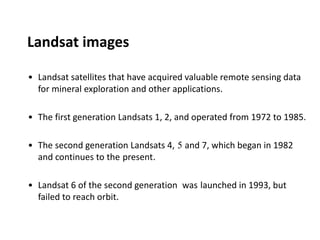 Landsat images
• Landsat satellites that have acquired valuable remote sensing data
for mineral exploration and other applications.
• The first generation Landsats 1, 2, and operated from 1972 to 1985.
• The second generation Landsats 4, 5 and 7, which began in 1982
and continues to the present.
• Landsat 6 of the second generation was launched in 1993, but
failed to reach orbit.
 
