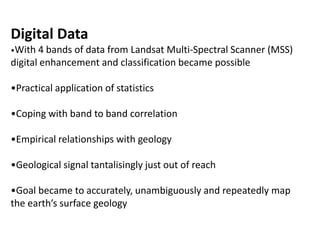 Digital Data
•With 4 bands of data from Landsat Multi-Spectral Scanner (MSS)
digital enhancement and classification became possible
•Practical application of statistics
•Coping with band to band correlation
•Empirical relationships with geology
•Geological signal tantalisingly just out of reach
•Goal became to accurately, unambiguously and repeatedly map
the earth’s surface geology
 