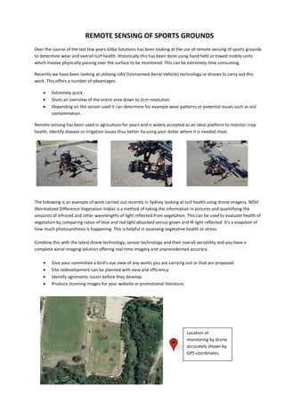 REMOTE SENSING OF SPORTS GROUNDS
Over the course of the last few years Gilba Solutions has been looking at the use of remote sensing of sports grounds
to determine wear and overall turf health. Historically this has been done using hand held or towed mobile units
which involve physically passing over the surface to be monitored. This can be extremely time consuming.
Recently we have been looking at utilising UAV (Unmanned Aerial Vehicle) technology or drones to carry out this
work. This offers a number of advantages:
 Extremely quick
 Gives an overview of the entire area down to 2cm resolution
 Depending on the sensor used it can determine for example wear patterns or potential issues such as soil
contamination .
Remote sensing has been used in agriculture for years and is widely accepted as an ideal platform to monitor crop
health, identify disease or irrigation issues thus better focusing your dollar where it is needed most.
The following is an example of work carried out recently in Sydney looking at turf health using drone imagery. NDVI
(Normalized Difference Vegetation Index) is a method of taking the information in pictures and quantifying the
amounts of infrared and other wavelengths of light reflected from vegetation. This can be used to evaluate health of
vegetation by comparing ratios of blue and red light absorbed versus green and IR light reflected. It's a snapshot of
how much photosynthesis is happening. This is helpful in assessing vegetative health or stress.
Combine this with the latest drone technology, sensor technology and their overall versatility and you have a
complete aerial imaging solution offering real time imagery and unprecedented accuracy.
 Give your committee a bird’s eye view of any works you are carrying out or that are proposed
 Site redevelopment can be planned with ease and efficiency
 Identify agronomic issues before they develop.
 Produce stunning images for your website or promotional literature.
Location of
monitoring by drone
accurately shown by
GPS coordinates
 