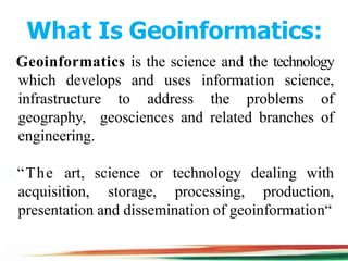 What Is Geoinformatics:
Geoinformatics is the science and the technology
which develops and uses information science,
infrastructure to address the problems of
geography, geosciences and related branches of
engineering.
“The art, science or technology dealing with
acquisition, storage, processing, production,
presentation and dissemination of geoinformation“
 