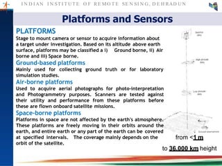 I N D I AN I N ST I T U T E O F RE MO T E SE N SI N G , D E H RAD U N
Platforms and Sensors
from <1 m
to 36,000 km height
PLATFORMS
Stage to mount camera or sensor to acquire information about
a target under investigation. Based on its altitude above earth
Ground borne, ii) Airsurface, platforms may be classified a i)
borne and iii) Space borne.
Ground-based platforms
Mainly used for collecting ground truth or for laboratory
simulation studies.
Air-borne platforms
Used to acquire aerial photographs for photo-interpretation
and Photogrammetry purposes. Scanners are tested against
their utility and performance from these platforms before
these are flown onboard satellite missions.
Space-borne platforms
Platforms in space are not affected by the earth's atmosphere.
These platforms are freely moving in their orbits around the
earth, and entire earth or any part of the earth can be covered
at specified intervals. The coverage mainly depends on the
orbit of the satellite.
 