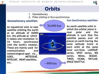 I N D I AN I N ST I T U T E O F RE MO T E SE N SI N G , D E H RAD U N
Orbits
Geostationary satellites
An equatorial west to east
satellite orbiting the earth
at an altitude of 36000
km, the altitude at which
it makes one revolution in
24 hours, synchronous
with the earth's rotation.
These are mainly used for
communication and
meteorological appl. viz.,
GOES, METEOSAT,
INTELSAT, INSATsatellites,
etc.
36,000 km
~800 km
1. Geostationary
2. Polar orbiting or Sun-synchronous
Sun-Synchronous satellites
An earth satellite orbit in
which the orbital plane is
near polar and the
altitude is such that the
satellite passes over all
places on earth having the
same latitude twice in
at the sameeach orbit
local sun-time. LANDSAT
SPOT series, IRS
NOAA, SEASAT,
series,
series,
TIROS, HCMM, SKYLAB,
SPACE SHUTTLE
 